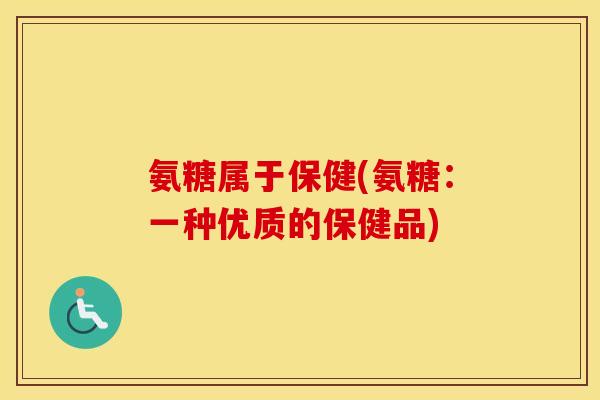 氨糖属于保健(氨糖:一种优质的保健品) 氨糖属于保健(氨糖:一种优质的保健品)