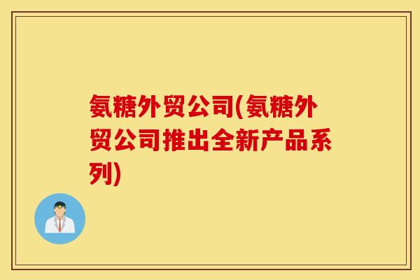 氨糖外贸公司(氨糖外贸公司推出全新产品系列) 氨糖外贸公司(氨糖外贸公司推出全新产品系列)