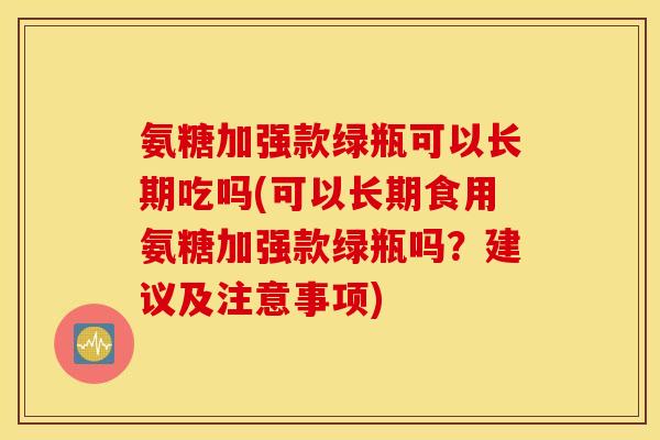 氨糖加强款绿瓶可以长期吃吗(可以长期食用氨糖加强款绿瓶吗?建议及注意事项) 氨糖加强款绿瓶可以长期吃吗(可以长期食用氨糖加强款绿瓶吗?建议及注意事项)