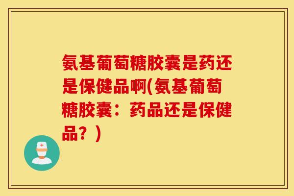 氨基葡萄糖胶囊是药还是保健品啊(氨基葡萄糖胶囊:药品还是保健品?) 氨基葡萄糖胶囊是药还是保健品啊(氨基葡萄糖胶囊:药品还是保健品?)