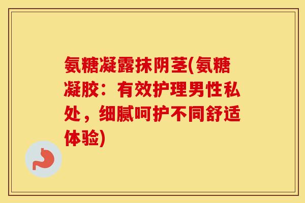 氨糖凝露抹阴茎(氨糖凝胶:有效护理男性私处,细腻呵护不同舒适体验) 氨糖凝露抹阴茎(氨糖凝胶:有效护理男性私处,细腻呵护不同舒适体验)