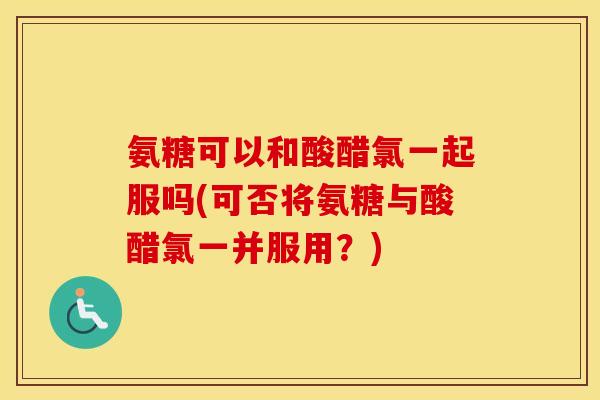 氨糖可以和酸醋氯一起服吗(可否将氨糖与酸醋氯一并服用?) 氨糖可以和酸醋氯一起服吗(可否将氨糖与酸醋氯一并服用?)