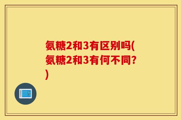 氨糖2和3有区别吗(氨糖2和3有何不同?) 氨糖2和3有区别吗(氨糖2和3有何不同?)