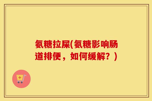 氨糖拉屎(氨糖影响肠道排便,如何缓解?) 氨糖拉屎(氨糖影响肠道排便,如何缓解?)