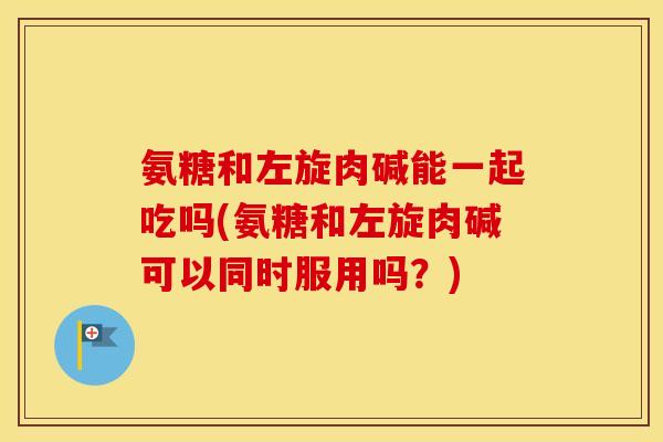 氨糖和左旋肉碱能一起吃吗(氨糖和左旋肉碱可以同时服用吗?) 氨糖和左旋肉碱能一起吃吗(氨糖和左旋肉碱可以同时服用吗?)