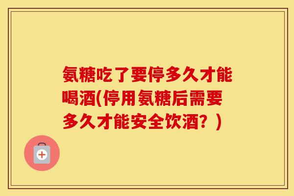 氨糖吃了要停多久才能喝酒(停用氨糖后需要多久才能安全饮酒?) 氨糖吃了要停多久才能喝酒(停用氨糖后需要多久才能安全饮酒?)