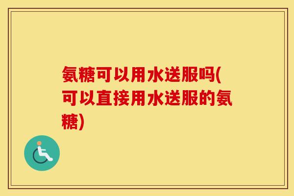 氨糖可以用水送服吗(可以直接用水送服的氨糖) 氨糖可以用水送服吗(可以直接用水送服的氨糖)
