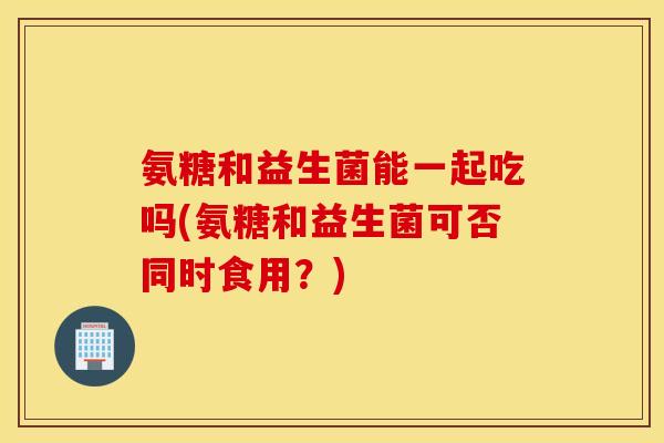 氨糖和益生菌能一起吃吗(氨糖和益生菌可否同时食用?) 氨糖和益生菌能一起吃吗(氨糖和益生菌可否同时食用?)
