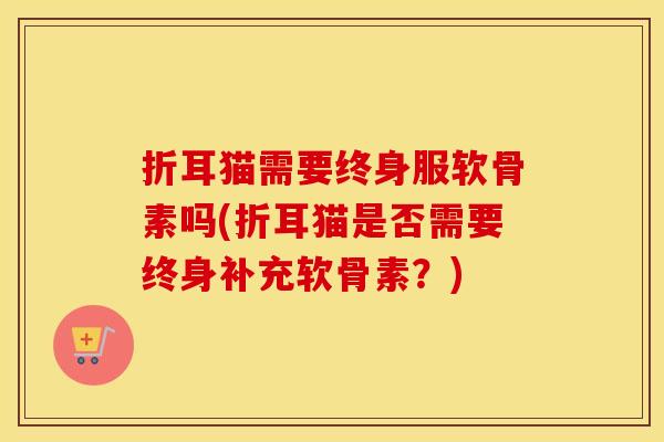 折耳猫需要终身服软骨素吗(折耳猫是否需要终身补充软骨素?) 折耳猫需要终身服软骨素吗(折耳猫是否需要终身补充软骨素?)