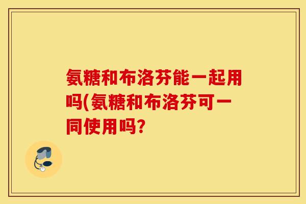氨糖和布洛芬能一起用吗(氨糖和布洛芬可一同使用吗？