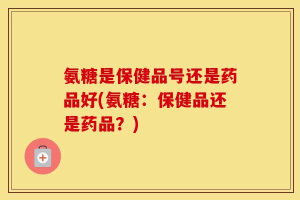 氨糖是保健品号还是药品好(氨糖：保健品还是药品？)