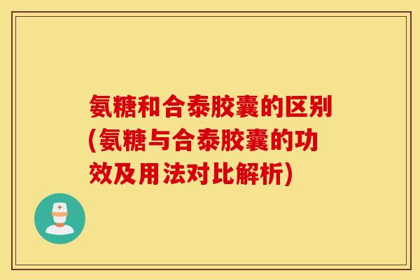 氨糖和合泰胶囊的区别(氨糖与合泰胶囊的功效及用法对比解析) 氨糖和合泰胶囊的区别(氨糖与合泰胶囊的功效及用法对比解析)