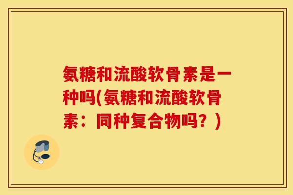 氨糖和流酸软骨素是一种吗(氨糖和流酸软骨素:同种复合物吗?) 氨糖和流酸软骨素是一种吗(氨糖和流酸软骨素:同种复合物吗?)