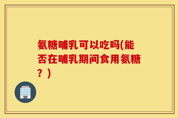 氨糖哺乳可以吃吗(能否在哺乳期间食用氨糖？)