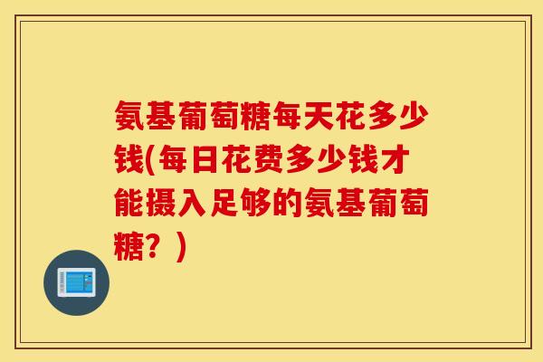 氨基葡萄糖每天花多少钱(每日花费多少钱才能摄入足够的氨基葡萄糖?) 氨基葡萄糖每天花多少钱(每日花费多少钱才能摄入足够的氨基葡萄糖?)