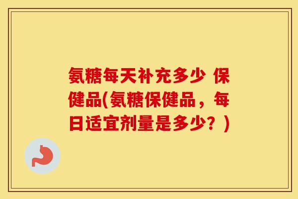 氨糖每天补充多少 保健品(氨糖保健品，每日适宜剂量是多少？)
