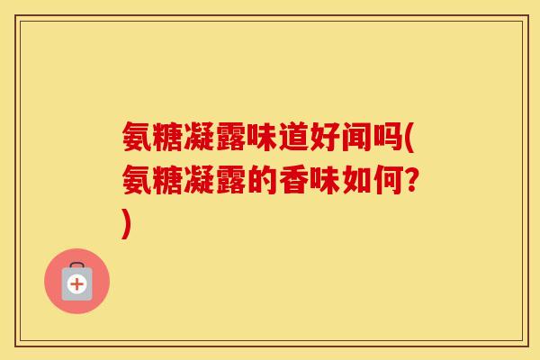 氨糖凝露味道好闻吗(氨糖凝露的香味如何?) 氨糖凝露味道好闻吗(氨糖凝露的香味如何?)