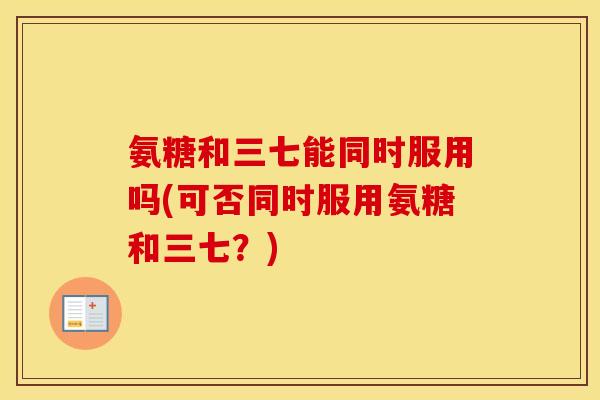 氨糖和三七能同时服用吗(可否同时服用氨糖和三七？)