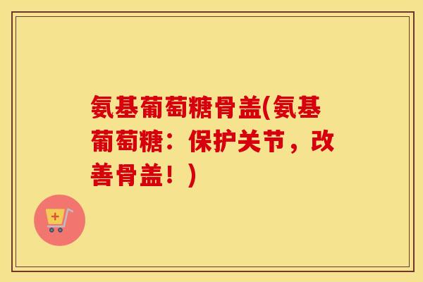 氨基葡萄糖骨盖(氨基葡萄糖:保护关节,改善骨盖!) 氨基葡萄糖骨盖(氨基葡萄糖:保护关节,改善骨盖!)