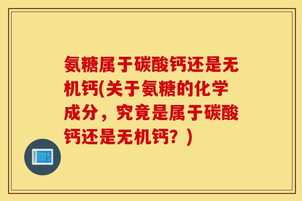 氨糖属于碳酸钙还是无机钙(关于氨糖的化学成分，究竟是属于碳酸钙还是无机钙？)