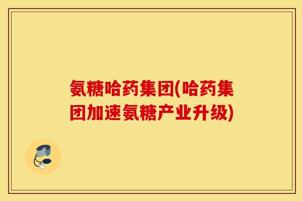 氨糖哈药集团(哈药集团加速氨糖产业升级) 氨糖哈药集团(哈药集团加速氨糖产业升级)