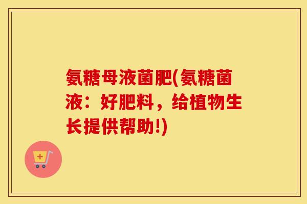 氨糖母液菌肥(氨糖菌液:好肥料,给植物生长提供帮助!) 氨糖母液菌肥(氨糖菌液:好肥料,给植物生长提供帮助!)