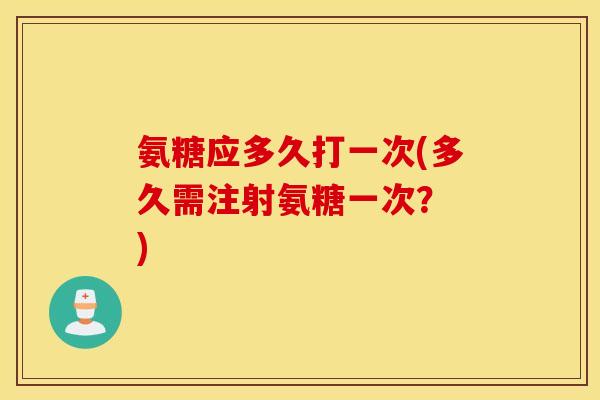 氨糖应多久打一次(多久需注射氨糖一次? ) 氨糖应多久打一次(多久需注射氨糖一次? )