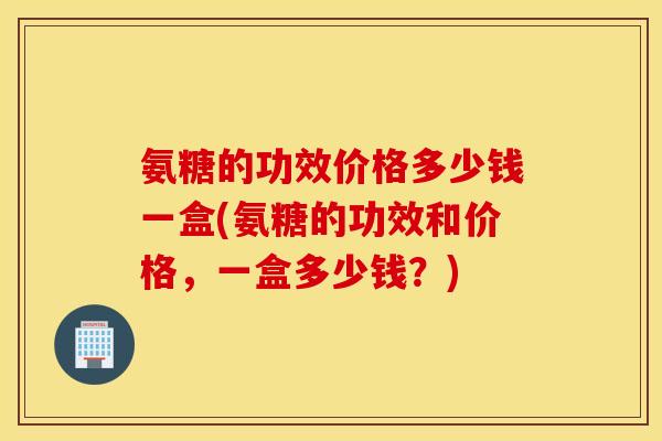 氨糖的功效价格多少钱一盒(氨糖的功效和价格,一盒多少钱?) 氨糖的功效价格多少钱一盒(氨糖的功效和价格,一盒多少钱?)