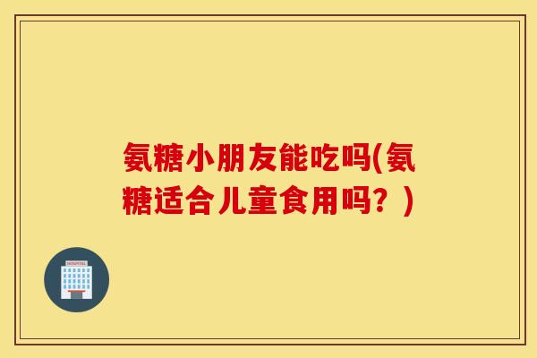 氨糖小朋友能吃吗(氨糖适合儿童食用吗?) 氨糖小朋友能吃吗(氨糖适合儿童食用吗?)