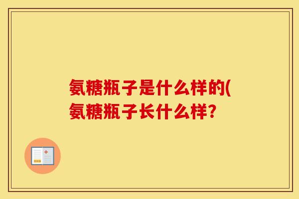 氨糖瓶子是什么样的(氨糖瓶子长什么样? 氨糖瓶子是什么样的(氨糖瓶子长什么样?
