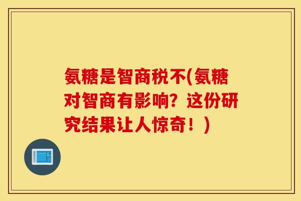 氨糖是智商税不(氨糖对智商有影响？这份研究结果让人惊奇！)