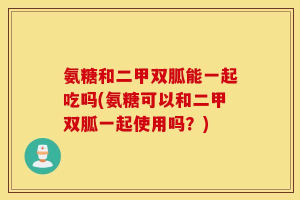 氨糖和二甲双胍能一起吃吗(氨糖可以和二甲双胍一起使用吗?) 氨糖和二甲双胍能一起吃吗(氨糖可以和二甲双胍一起使用吗?)