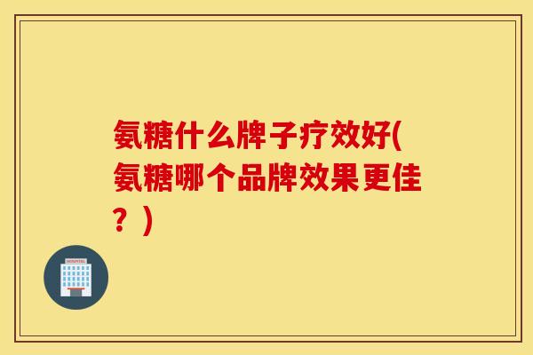 氨糖什么牌子疗效好(氨糖哪个品牌效果更佳?) 氨糖什么牌子疗效好(氨糖哪个品牌效果更佳?)