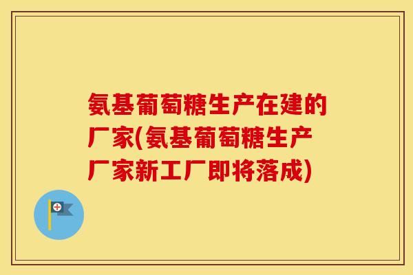 氨基葡萄糖生产在建的厂家(氨基葡萄糖生产厂家新工厂即将落成)