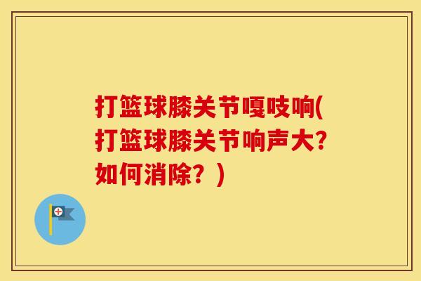 打篮球膝关节嘎吱响(打篮球膝关节响声大？如何消除？)