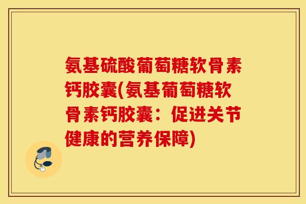 氨基硫酸葡萄糖软骨素钙胶囊(氨基葡萄糖软骨素钙胶囊:促进关节健康的营养保障) 氨基硫酸葡萄糖软骨素钙胶囊(氨基葡萄糖软骨素钙胶囊:促进关节健康的营养保障)