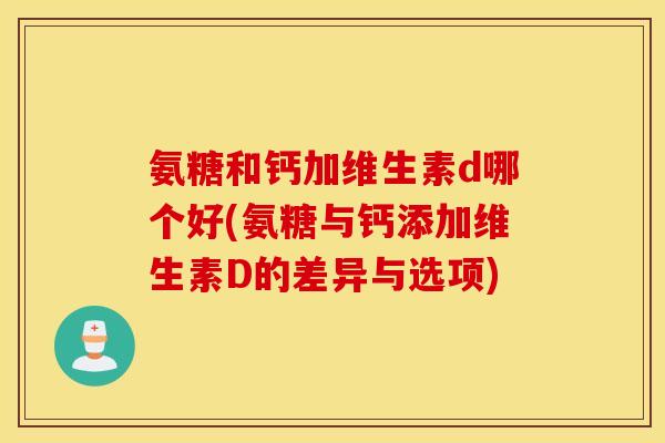 氨糖和钙加维生素d哪个好(氨糖与钙添加维生素D的差异与选项)