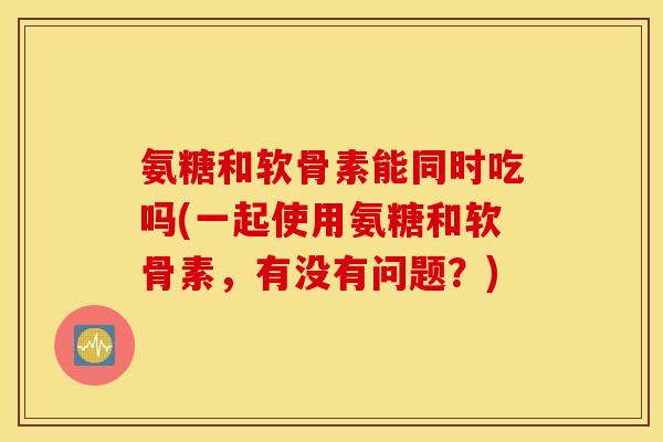 氨糖和软骨素能同时吃吗(一起使用氨糖和软骨素,有没有问题?) 氨糖和软骨素能同时吃吗(一起使用氨糖和软骨素,有没有问题?)