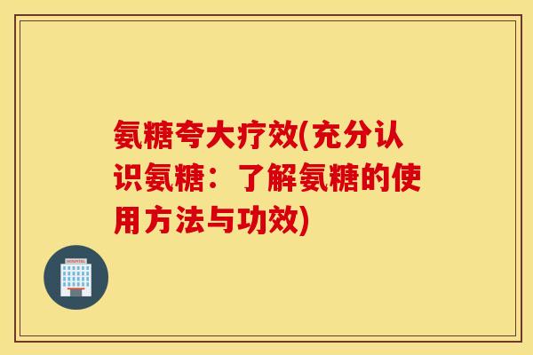 氨糖夸大疗效(充分认识氨糖:了解氨糖的使用方法与功效) 氨糖夸大疗效(充分认识氨糖:了解氨糖的使用方法与功效)