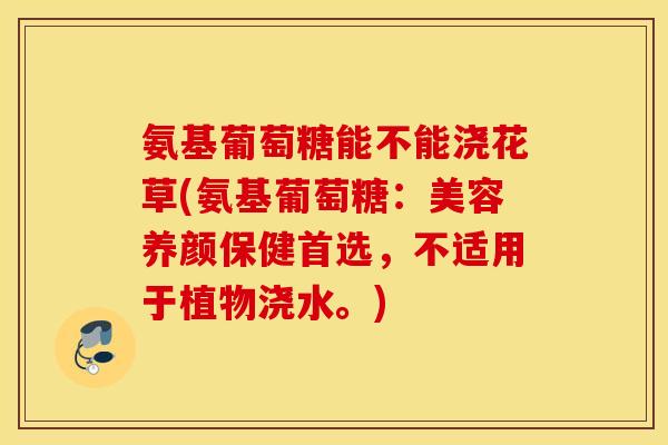 氨基葡萄糖能不能浇花草(氨基葡萄糖:美容养颜保健首选,不适用于植物浇水。) 氨基葡萄糖能不能浇花草(氨基葡萄糖:美容养颜保健首选,不适用于植物浇水。)