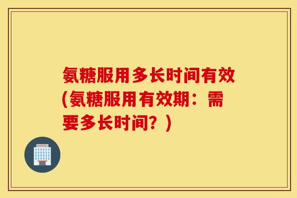 氨糖服用多长时间有效(氨糖服用有效期：需要多长时间？)