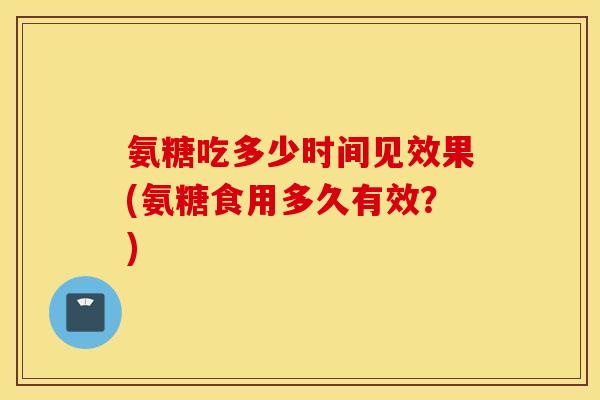 氨糖吃多少时间见效果(氨糖食用多久有效?) 氨糖吃多少时间见效果(氨糖食用多久有效?)