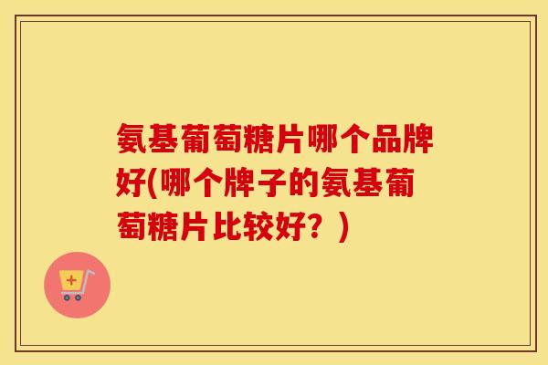 氨基葡萄糖片哪个品牌好(哪个牌子的氨基葡萄糖片比较好?) 氨基葡萄糖片哪个品牌好(哪个牌子的氨基葡萄糖片比较好?)