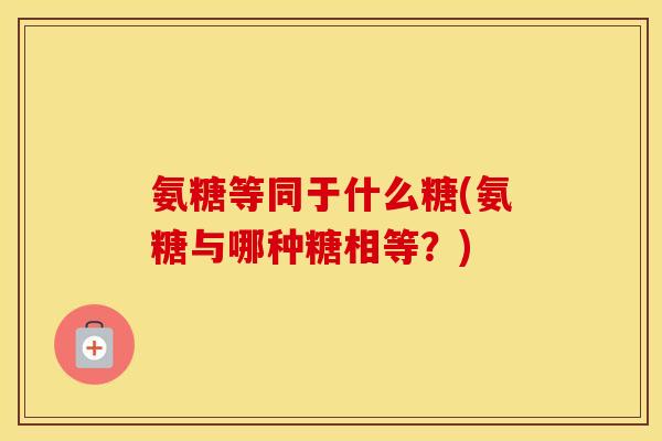氨糖等同于什么糖(氨糖与哪种糖相等?) 氨糖等同于什么糖(氨糖与哪种糖相等?)