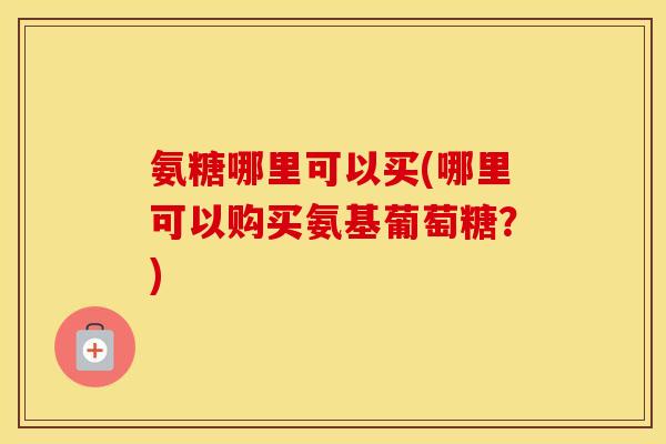 氨糖哪里可以买(哪里可以购买氨基葡萄糖?) 氨糖哪里可以买(哪里可以购买氨基葡萄糖?)