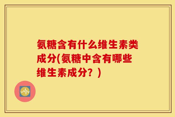 氨糖含有什么维生素类成分(氨糖中含有哪些维生素成分？)