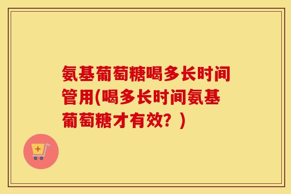 氨基葡萄糖喝多长时间管用(喝多长时间氨基葡萄糖才有效?) 氨基葡萄糖喝多长时间管用(喝多长时间氨基葡萄糖才有效?)