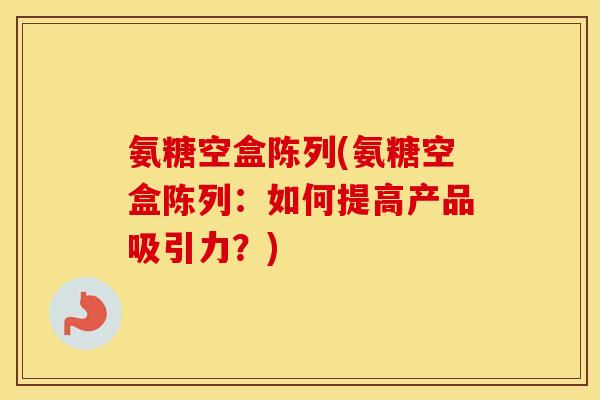 氨糖空盒陈列(氨糖空盒陈列：如何提高产品吸引力？)