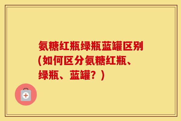 氨糖红瓶绿瓶蓝罐区别(如何区分氨糖红瓶、绿瓶、蓝罐?) 氨糖红瓶绿瓶蓝罐区别(如何区分氨糖红瓶、绿瓶、蓝罐?)