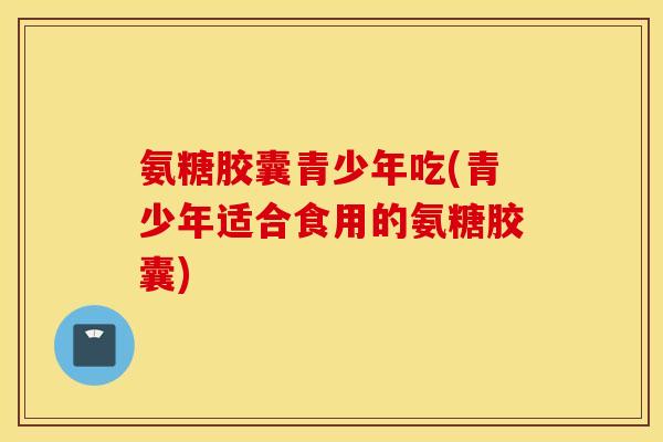 氨糖胶囊青少年吃(青少年适合食用的氨糖胶囊) 氨糖胶囊青少年吃(青少年适合食用的氨糖胶囊)